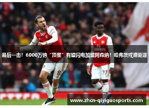 最后一击！6000万镑“顶星”有望闪电加盟阿森纳！哈弗茨或遭驱逐